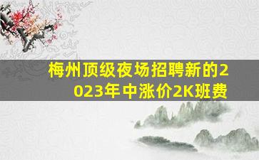 梅州顶级夜场招聘新的2023年中涨价2K班费